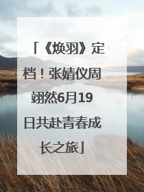 《焕羽》定档！张婧仪周翊然6月19日共赴青春成长之旅