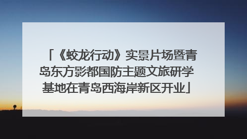 《蛟龙行动》实景片场暨青岛东方影都国防主题文旅研学基地在青岛西海岸新区开业