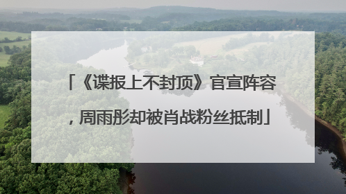 《谍报上不封顶》官宣阵容，周雨彤却被肖战粉丝抵制