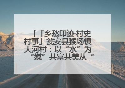 「乡愁印迹·村史村事」瓮安县猴场镇大河村：以“水”为“媒”共富共美从“河”而来