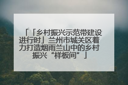 「乡村振兴示范带建设进行时」兰州市城关区着力打造烟雨兰山中的乡村振兴“样板间”