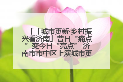 「城市更新·乡村振兴看济南」昔日“痛点”变今日“亮点” 济南市市中区上演城市更新“三部曲”