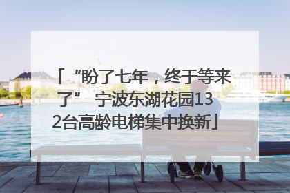“盼了七年，终于等来了” 宁波东湖花园132台高龄电梯集中换新