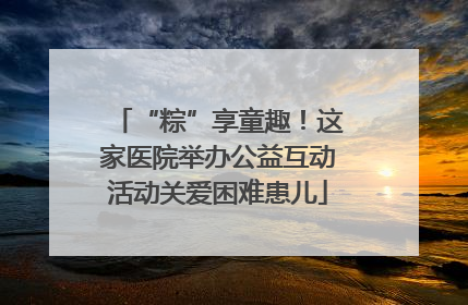 “粽”享童趣！这家医院举办公益互动活动关爱困难患儿