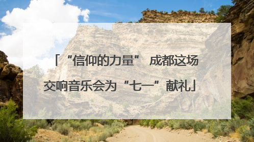 “信仰的力量” 成都这场交响音乐会为“七一”献礼