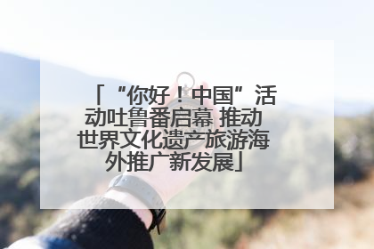 “你好！中国”活动吐鲁番启幕 推动世界文化遗产旅游海外推广新发展