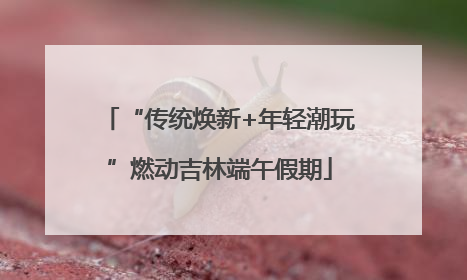 “传统焕新+年轻潮玩”燃动吉林端午假期