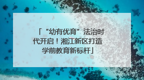 “幼有优育”法治时代开启！湘江新区打造学前教育新标杆