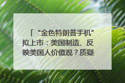 “金色特朗普手机”拟上市：美国制造、反映美国人价值观？质疑者：像天方夜谭