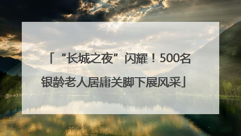 “长城之夜”闪耀！500名银龄老人居庸关脚下展风采