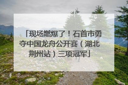 现场燃爆了！石首市勇夺中国龙舟公开赛（湖北荆州站）三项冠军