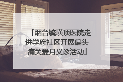 烟台毓璜顶医院走进学府社区开展偏头痛关爱月义诊活动