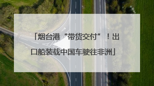 烟台港“带货交付”！出口船装载中国车驶往非洲