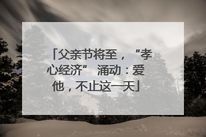 父亲节将至，“孝心经济” 涌动：爱他，不止这一天