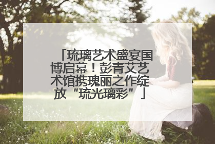 琉璃艺术盛宴国博启幕！彭青艾艺术馆携瑰丽之作绽放“琉光璃彩”