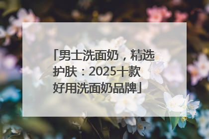 男士洗面奶，精选护肤：2025十款好用洗面奶品牌