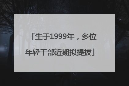 生于1999年，多位年轻干部近期拟提拔