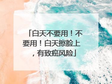 白天不要用！不要用！白天擦脸上，有致癌风险
