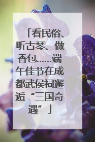看民俗、听古琴、做香包……端午佳节在成都武侯祠邂逅“三国奇遇”