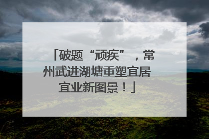 破题“顽疾”，常州武进湖塘重塑宜居宜业新图景！