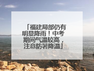 福建局部仍有明显降雨！中考期间气温较高，注意防暑降温