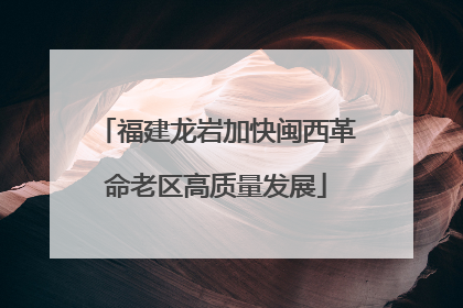 福建龙岩加快闽西革命老区高质量发展