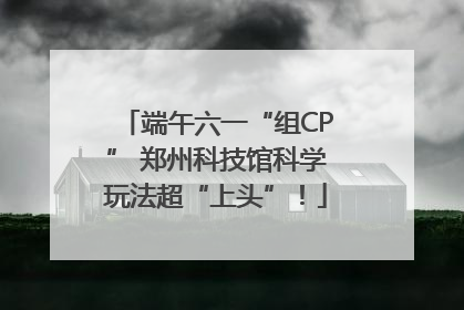 端午六一“组CP” 郑州科技馆科学玩法超“上头”！