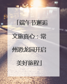 端午节邂逅文旅真心：常州恐龙园开启美好旅程