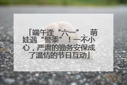 端午逢“六一”、萌娃遇“警黍”！一不小心，严肃的勤务安保成了温情的节日互动