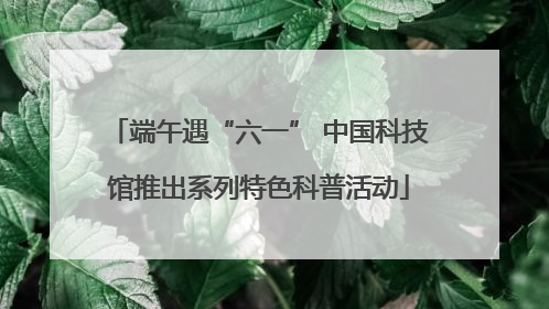 端午遇“六一” 中国科技馆推出系列特色科普活动