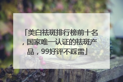 美白祛斑排行榜前十名，国家唯一认证的祛斑产品，99好评不踩雷
