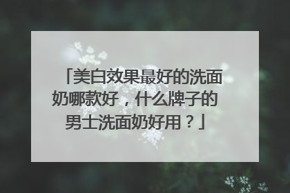 美白效果最好的洗面奶哪款好，什么牌子的男士洗面奶好用？