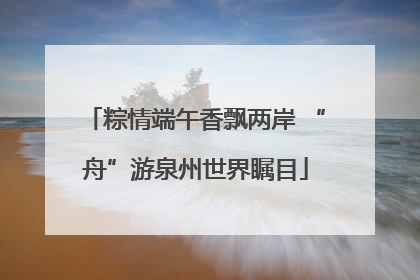 粽情端午香飘两岸 “舟”游泉州世界瞩目
