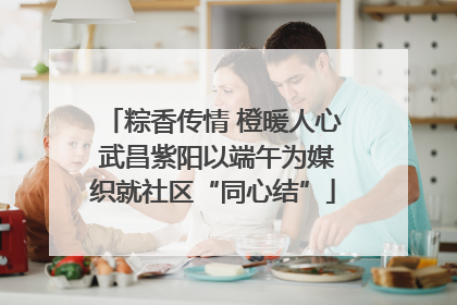 粽香传情 橙暖人心 武昌紫阳以端午为媒织就社区“同心结”