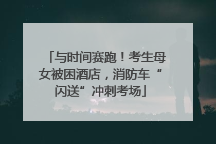 与时间赛跑！考生母女被困酒店，消防车“闪送”冲刺考场