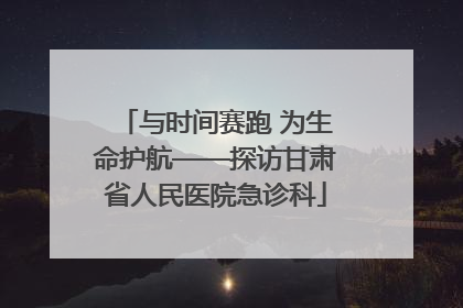 与时间赛跑 为生命护航——探访甘肃省人民医院急诊科