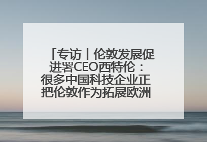 专访丨伦敦发展促进署CEO西特伦：很多中国科技企业正把伦敦作为拓展欧洲市场的门户