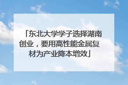 东北大学学子选择湖南创业，要用高性能金属复材为产业降本增效