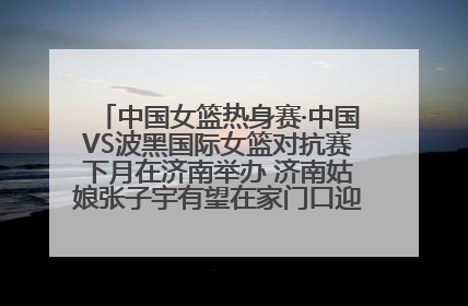 中国女篮热身赛·中国VS波黑国际女篮对抗赛下月在济南举办 济南姑娘张子宇有望在家门口迎来国家队首秀