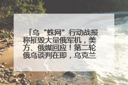 乌“蛛网”行动战报称摧毁大量俄军机，美方、俄媒回应！第二轮俄乌谈判在即，乌克兰提出三大诉求
