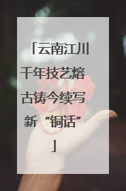 云南江川千年技艺熔古铸今续写新“铜话”