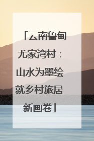 云南鲁甸尤家湾村：山水为墨绘就乡村旅居新画卷