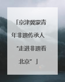 京津冀蒙青年非遗传承人“走进非遗看北京”