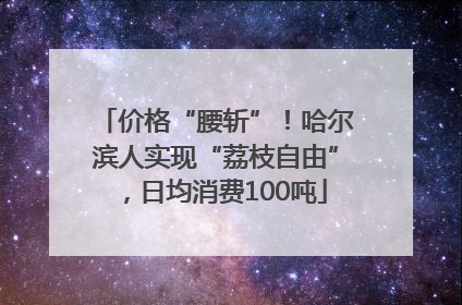 价格“腰斩”！哈尔滨人实现“荔枝自由”，日均消费100吨