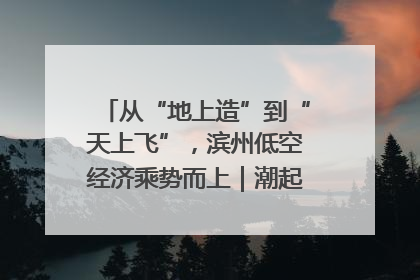 从“地上造”到“天上飞”，滨州低空经济乘势而上｜潮起渤海・网聚黄蓝