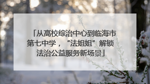 从高校综治中心到临海市第七中学，“法姐姐”解锁法治公益服务新场景