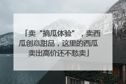 卖“摘瓜体验”，卖西瓜创意甜品，这里的西瓜卖出高价还不愁卖