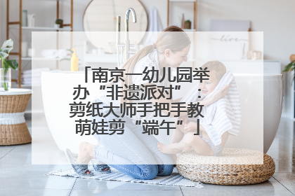南京一幼儿园举办“非遗派对”：剪纸大师手把手教萌娃剪“端午”