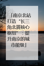 南京北站打造“长三角北翼核心枢纽”：提升南京的城市能级