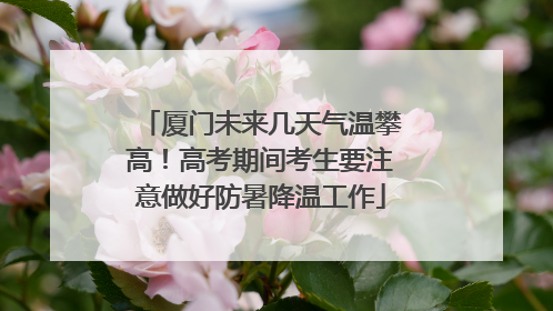 厦门未来几天气温攀高！高考期间考生要注意做好防暑降温工作